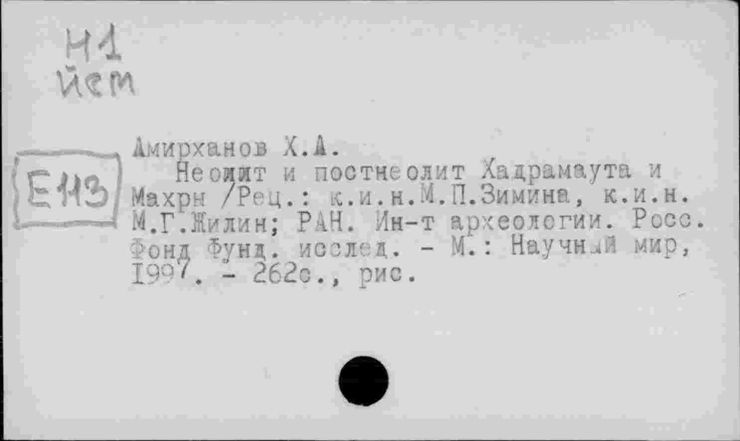 ﻿4-і üt tn
~ - .. Амирханов Х.А.
Неолит и постнеолит Хадрамаута и
~ /Гр.? Махры /Рец.: к.и.н.М.П.Зимина, к.и.н.
;.... і	М.Г Лилин; РАН. Ин-т археологии. Росс.
Фонд Фунд. исслед. - М.: Научней мир, 199z. - 262с., рис.